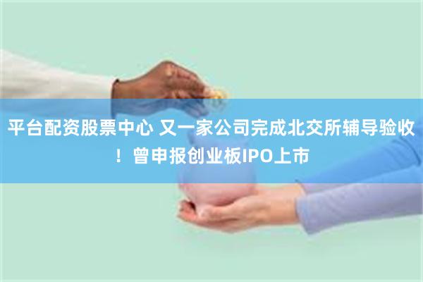 平台配资股票中心 又一家公司完成北交所辅导验收！曾申报创业板IPO上市