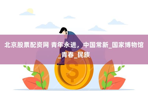 北京股票配资网 青年永进，中国常新_国家博物馆_青春_民族