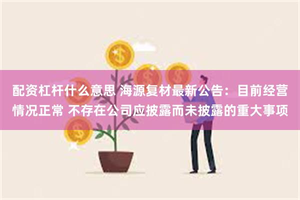 配资杠杆什么意思 海源复材最新公告：目前经营情况正常 不存在公司应披露而未披露的重大事项