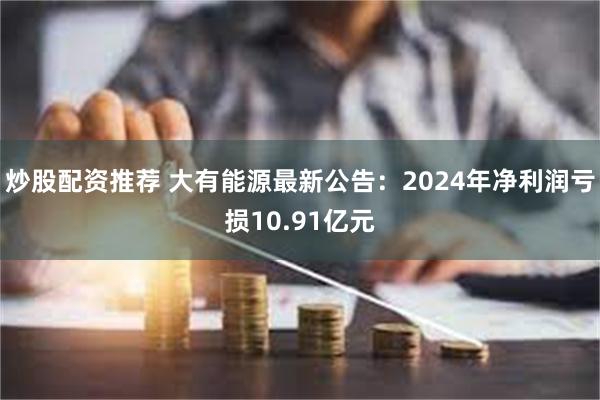 炒股配资推荐 大有能源最新公告：2024年净利润亏损10.91亿元