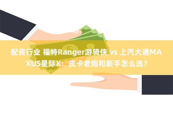 配资行业 福特Ranger游骑侠 vs 上汽大通MAXUS星际X：皮卡老炮和新手怎么选？