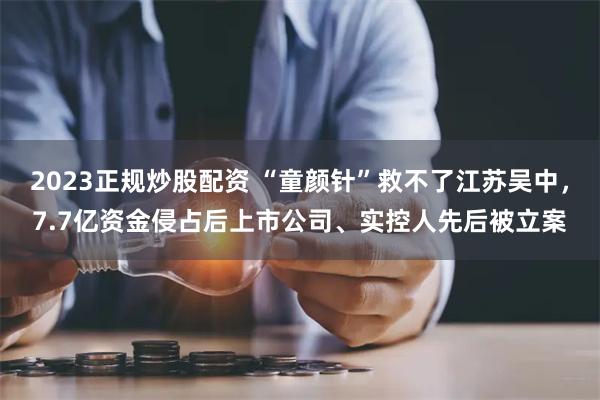 2023正规炒股配资 “童颜针”救不了江苏吴中，7.7亿资金侵占后上市公司、实控人先后被立案