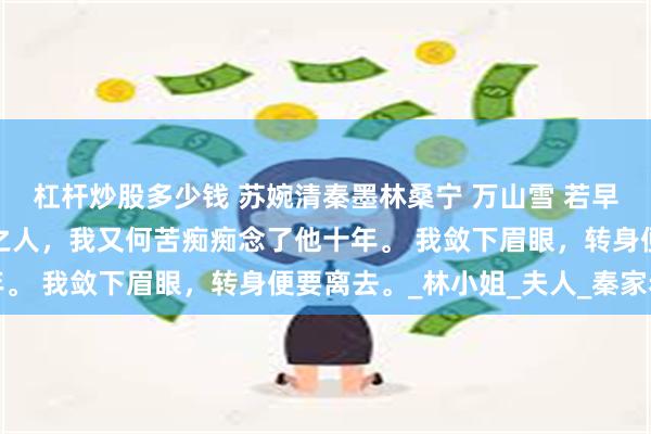 杠杆炒股多少钱 苏婉清秦墨林桑宁 万山雪 若早知秦墨是这般寡情薄幸之人，我又何苦痴痴念了他十年。 我敛下眉眼，转身便要离去。_林小姐_夫人_秦家老