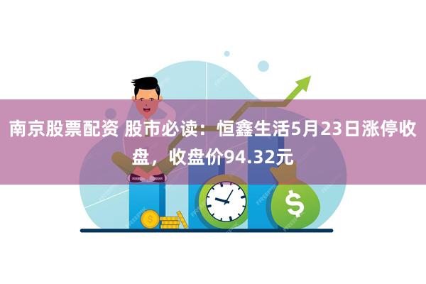 南京股票配资 股市必读：恒鑫生活5月23日涨停收盘，收盘价94.32元