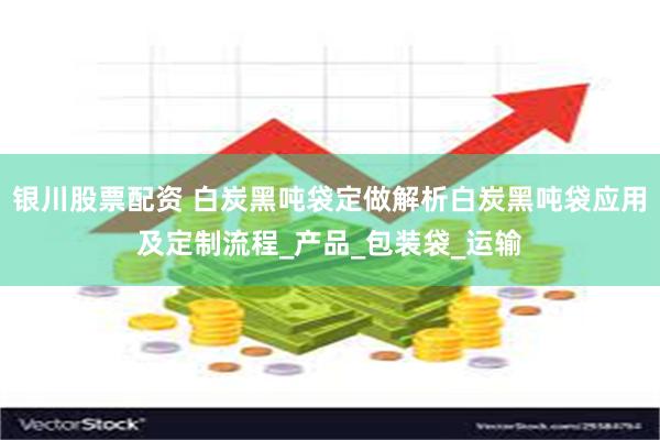 银川股票配资 白炭黑吨袋定做解析白炭黑吨袋应用及定制流程_产品_包装袋_运输