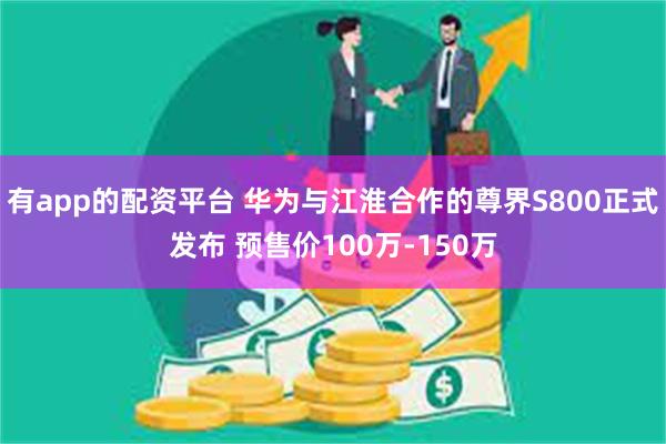 有app的配资平台 华为与江淮合作的尊界S800正式发布 预售价100万-150万