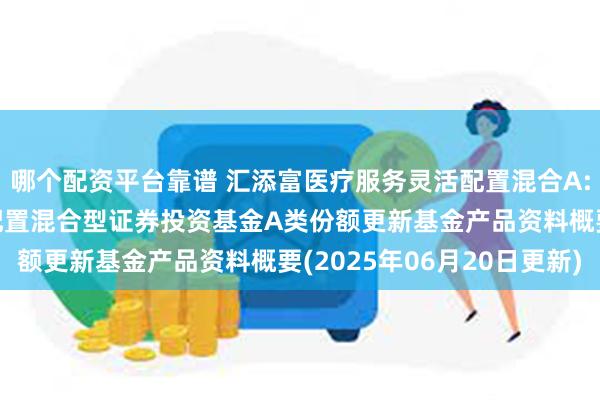 哪个配资平台靠谱 汇添富医疗服务灵活配置混合A: 汇添富医疗服务灵活配置混合型证券投资基金A类份额更新基金产品资料概要(2025年06月20日更新)