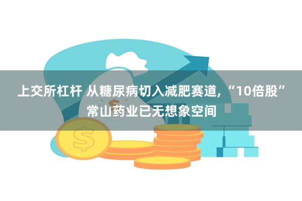 上交所杠杆 从糖尿病切入减肥赛道, “10倍股”常山药业已无想象空间