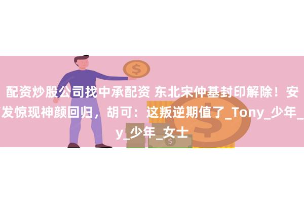 配资炒股公司找中承配资 东北宋仲基封印解除！安吉剪发惊现神颜回归，胡可：这叛逆期值了_Tony_少年_女士