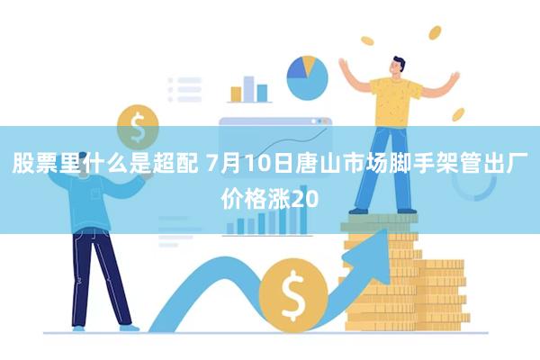 股票里什么是超配 7月10日唐山市场脚手架管出厂价格涨20