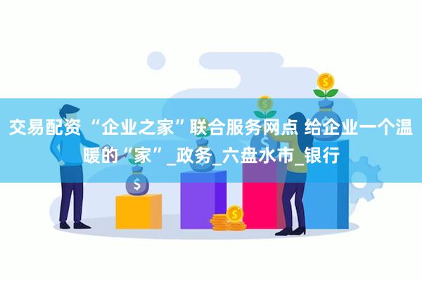 交易配资 “企业之家”联合服务网点 给企业一个温暖的“家”_政务_六盘水市_银行