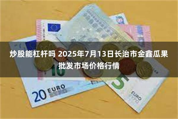 炒股能杠杆吗 2025年7月13日长治市金鑫瓜果批发市场价格行情