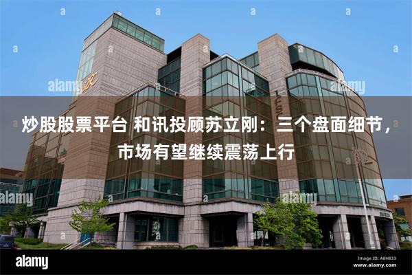 炒股股票平台 和讯投顾苏立刚：三个盘面细节，市场有望继续震荡上行