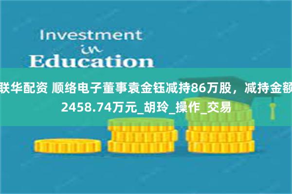 联华配资 顺络电子董事袁金钰减持86万股，减持金额2458.74万元_胡玲_操作_交易