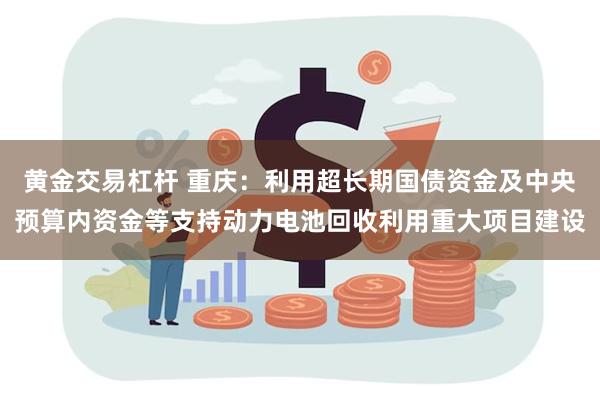 黄金交易杠杆 重庆：利用超长期国债资金及中央预算内资金等支持动力电池回收利用重大项目建设