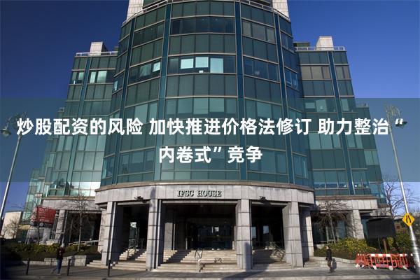 炒股配资的风险 加快推进价格法修订 助力整治“内卷式”竞争