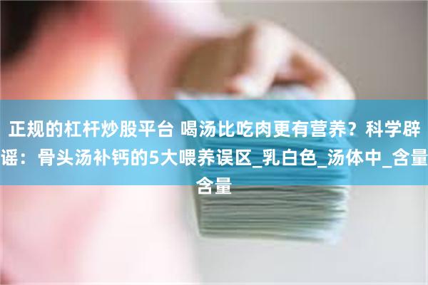 正规的杠杆炒股平台 喝汤比吃肉更有营养？科学辟谣：骨头汤补钙的5大喂养误区_乳白色_汤体中_含量