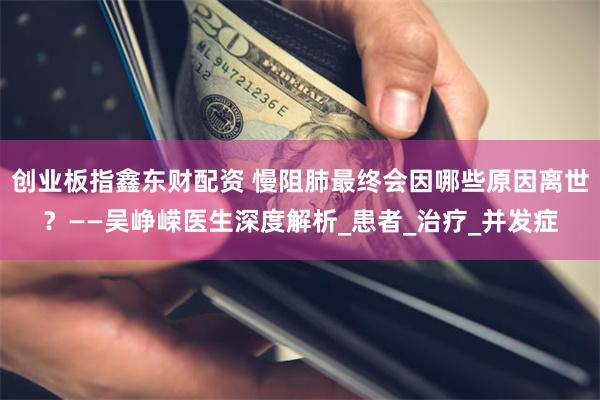 创业板指鑫东财配资 慢阻肺最终会因哪些原因离世？——吴峥嵘医生深度解析_患者_治疗_并发症