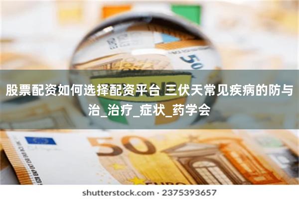股票配资如何选择配资平台 三伏天常见疾病的防与治_治疗_症状_药学会