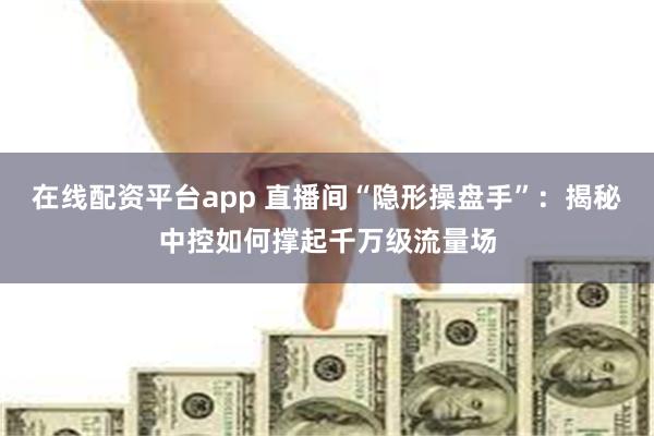 在线配资平台app 直播间“隐形操盘手”：揭秘中控如何撑起千万级流量场