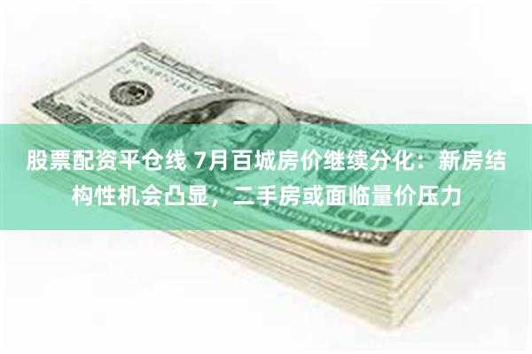 股票配资平仓线 7月百城房价继续分化：新房结构性机会凸显，二手房或面临量价压力