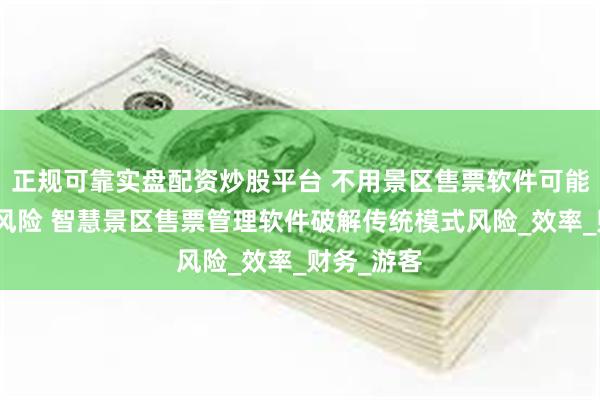 正规可靠实盘配资炒股平台 不用景区售票软件可能存在这些风险 智慧景区售票管理软件破解传统模式风险_效率_财务_游客