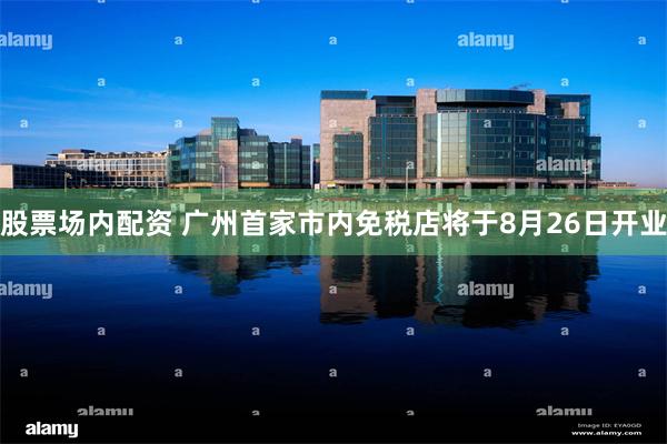 股票场内配资 广州首家市内免税店将于8月26日开业