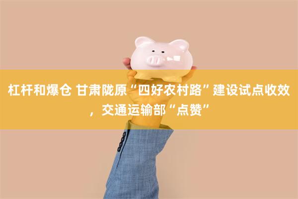 杠杆和爆仓 甘肃陇原“四好农村路”建设试点收效，交通运输部“点赞”
