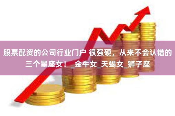 股票配资的公司行业门户 很强硬，从来不会认错的三个星座女！_金牛女_天蝎女_狮子座