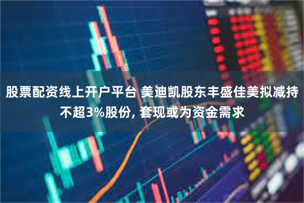 股票配资线上开户平台 美迪凯股东丰盛佳美拟减持不超3%股份, 套现或为资金需求