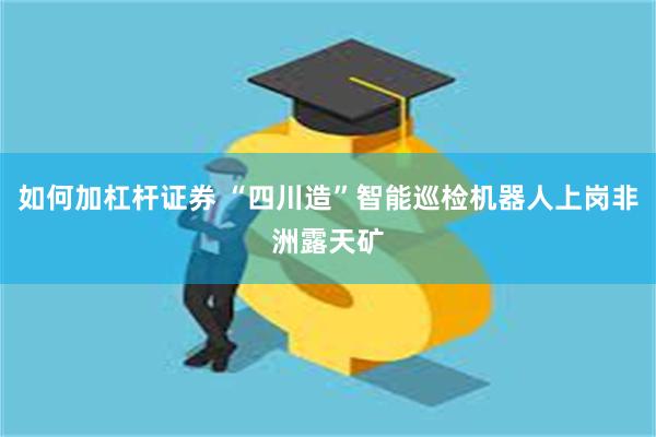 如何加杠杆证券 “四川造”智能巡检机器人上岗非洲露天矿