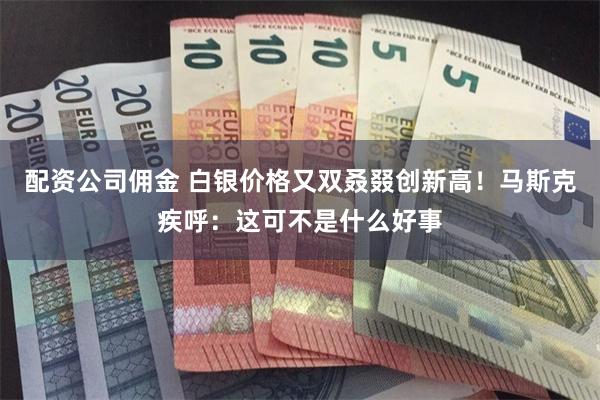 配资公司佣金 白银价格又双叒叕创新高！马斯克疾呼：这可不是什么好事